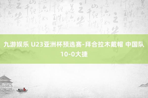 九游娱乐 U23亚洲杯预选赛-拜合拉木戴帽 中国队10-0大捷